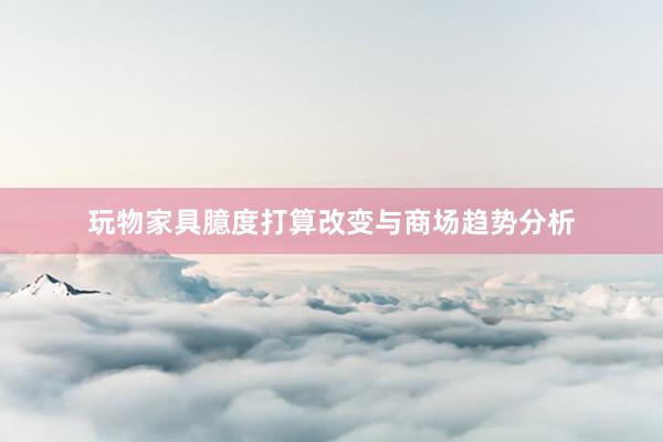 玩物家具臆度打算改变与商场趋势分析