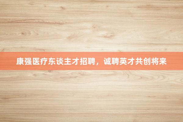 康强医疗东谈主才招聘，诚聘英才共创将来